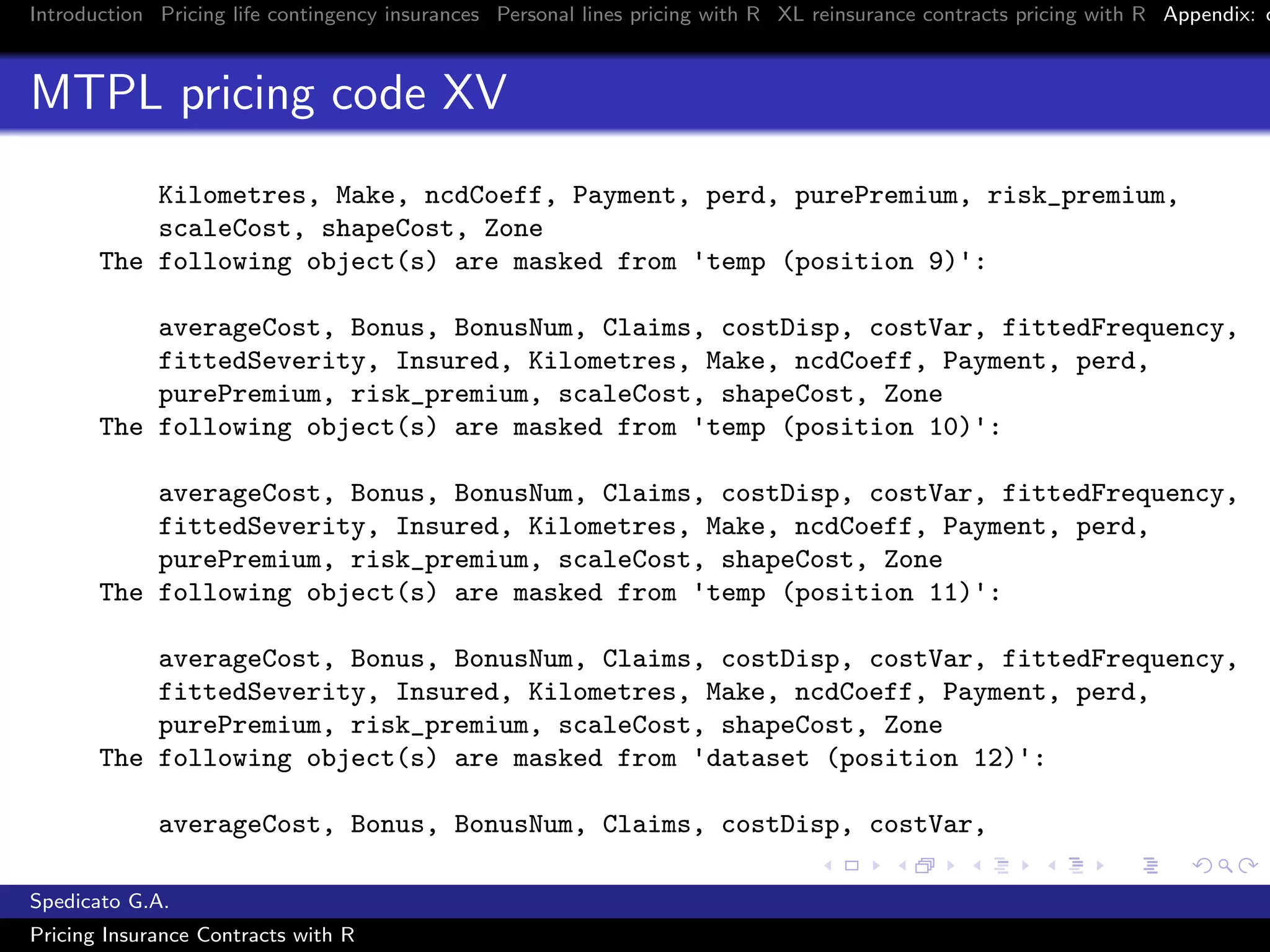Introduction Pricing life contingency insurances Personal lines pricing with R XL reinsurance contracts pricing with R Appendix: c
MTPL pricing code XV
Kilometres, Make, ncdCoeff, Payment, perd, purePremium, risk_premium,
scaleCost, shapeCost, Zone
The following object(s) are masked from 'temp (position 9)':
averageCost, Bonus, BonusNum, Claims, costDisp, costVar, fittedFrequency,
fittedSeverity, Insured, Kilometres, Make, ncdCoeff, Payment, perd,
purePremium, risk_premium, scaleCost, shapeCost, Zone
The following object(s) are masked from 'temp (position 10)':
averageCost, Bonus, BonusNum, Claims, costDisp, costVar, fittedFrequency,
fittedSeverity, Insured, Kilometres, Make, ncdCoeff, Payment, perd,
purePremium, risk_premium, scaleCost, shapeCost, Zone
The following object(s) are masked from 'temp (position 11)':
averageCost, Bonus, BonusNum, Claims, costDisp, costVar, fittedFrequency,
fittedSeverity, Insured, Kilometres, Make, ncdCoeff, Payment, perd,
purePremium, risk_premium, scaleCost, shapeCost, Zone
The following object(s) are masked from 'dataset (position 12)':
averageCost, Bonus, BonusNum, Claims, costDisp, costVar,
Spedicato G.A.
Pricing Insurance Contracts with R
 