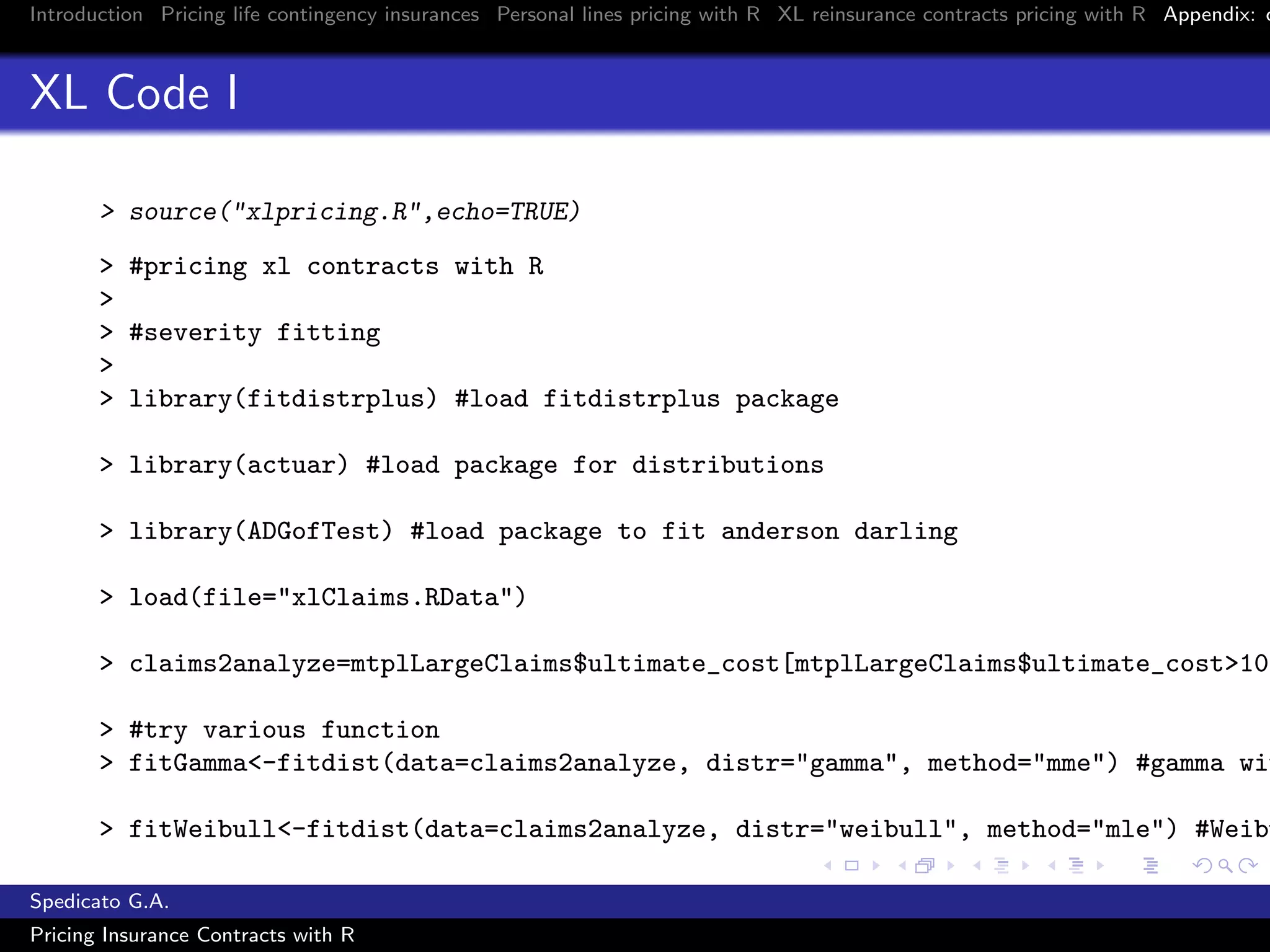 Introduction Pricing life contingency insurances Personal lines pricing with R XL reinsurance contracts pricing with R Appendix: c
XL Code I
> source("xlpricing.R",echo=TRUE)
> #pricing xl contracts with R
>
> #severity fitting
>
> library(fitdistrplus) #load fitdistrplus package
> library(actuar) #load package for distributions
> library(ADGofTest) #load package to fit anderson darling
> load(file="xlClaims.RData")
> claims2analyze=mtplLargeClaims$ultimate_cost[mtplLargeClaims$ultimate_cost>10^
> #try various function
> fitGamma<-fitdist(data=claims2analyze, distr="gamma", method="mme") #gamma wit
> fitWeibull<-fitdist(data=claims2analyze, distr="weibull", method="mle") #Weibu
Spedicato G.A.
Pricing Insurance Contracts with R
 