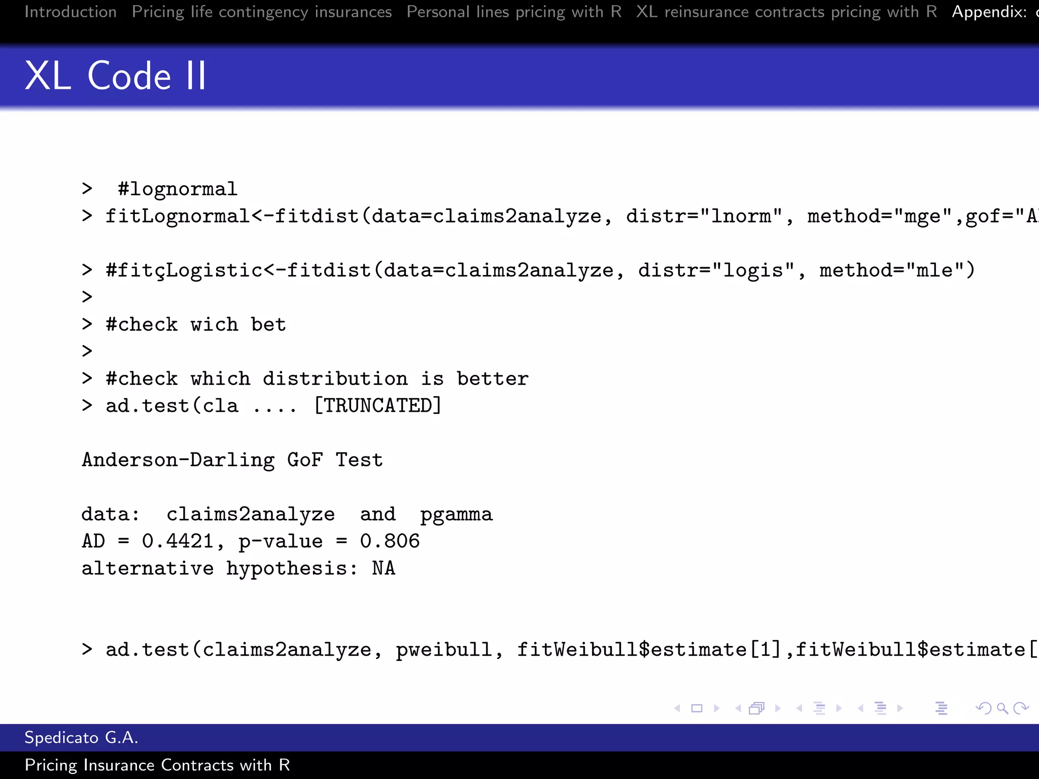 Introduction Pricing life contingency insurances Personal lines pricing with R XL reinsurance contracts pricing with R Appendix: c
XL Code II
> #lognormal
> fitLognormal<-fitdist(data=claims2analyze, distr="lnorm", method="mge",gof="AD
> #fit¸cLogistic<-fitdist(data=claims2analyze, distr="logis", method="mle")
>
> #check wich bet
>
> #check which distribution is better
> ad.test(cla .... [TRUNCATED]
Anderson-Darling GoF Test
data: claims2analyze and pgamma
AD = 0.4421, p-value = 0.806
alternative hypothesis: NA
> ad.test(claims2analyze, pweibull, fitWeibull$estimate[1],fitWeibull$estimate[2
Spedicato G.A.
Pricing Insurance Contracts with R
 
