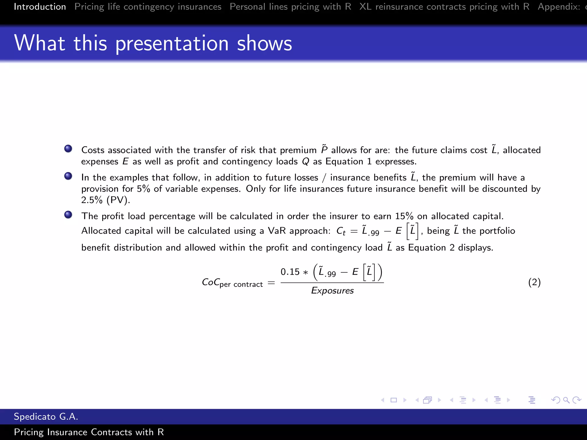 Introduction Pricing life contingency insurances Personal lines pricing with R XL reinsurance contracts pricing with R Appendix: c
What this presentation shows
Costs associated with the transfer of risk that premium ˜P allows for are: the future claims cost ˜L, allocated
expenses E as well as proﬁt and contingency loads Q as Equation 1 expresses.
In the examples that follow, in addition to future losses / insurance beneﬁts ˜L, the premium will have a
provision for 5% of variable expenses. Only for life insurances future insurance beneﬁt will be discounted by
2.5% (PV).
The proﬁt load percentage will be calculated in order the insurer to earn 15% on allocated capital.
Allocated capital will be calculated using a VaR approach: Ct = ˜L.99 − E ˜L , being ˜L the portfolio
beneﬁt distribution and allowed within the proﬁt and contingency load ˜L as Equation 2 displays.
CoCper contract =
0.15 ∗ ˜L.99 − E ˜L
Exposures
(2)
Spedicato G.A.
Pricing Insurance Contracts with R
 