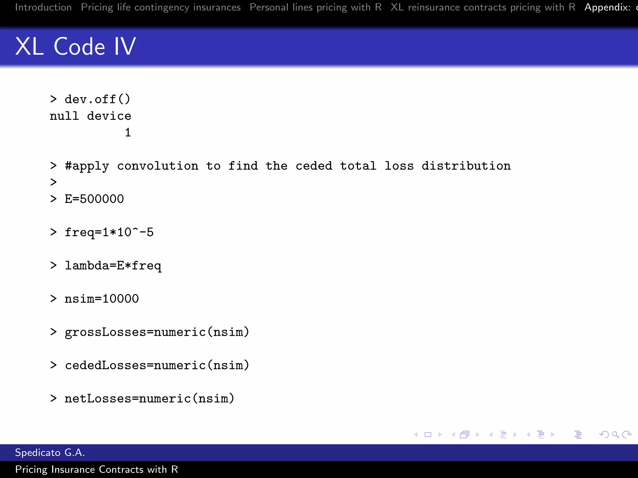 Introduction Pricing life contingency insurances Personal lines pricing with R XL reinsurance contracts pricing with R Appendix: c
XL Code IV
> dev.off()
null device
1
> #apply convolution to find the ceded total loss distribution
>
> E=500000
> freq=1*10^-5
> lambda=E*freq
> nsim=10000
> grossLosses=numeric(nsim)
> cededLosses=numeric(nsim)
> netLosses=numeric(nsim)
Spedicato G.A.
Pricing Insurance Contracts with R
 