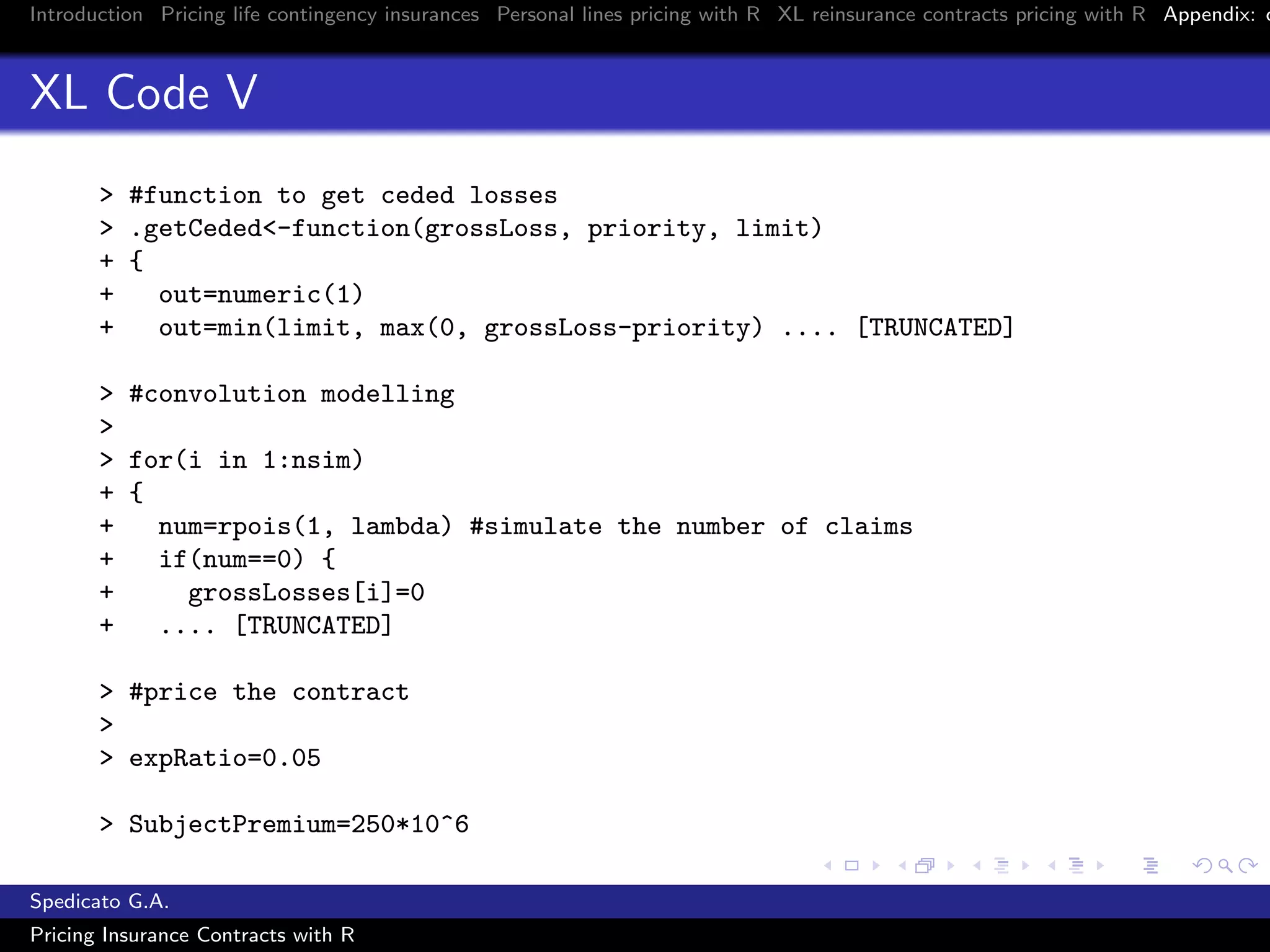 Introduction Pricing life contingency insurances Personal lines pricing with R XL reinsurance contracts pricing with R Appendix: c
XL Code V
> #function to get ceded losses
> .getCeded<-function(grossLoss, priority, limit)
+ {
+ out=numeric(1)
+ out=min(limit, max(0, grossLoss-priority) .... [TRUNCATED]
> #convolution modelling
>
> for(i in 1:nsim)
+ {
+ num=rpois(1, lambda) #simulate the number of claims
+ if(num==0) {
+ grossLosses[i]=0
+ .... [TRUNCATED]
> #price the contract
>
> expRatio=0.05
> SubjectPremium=250*10^6
Spedicato G.A.
Pricing Insurance Contracts with R
 