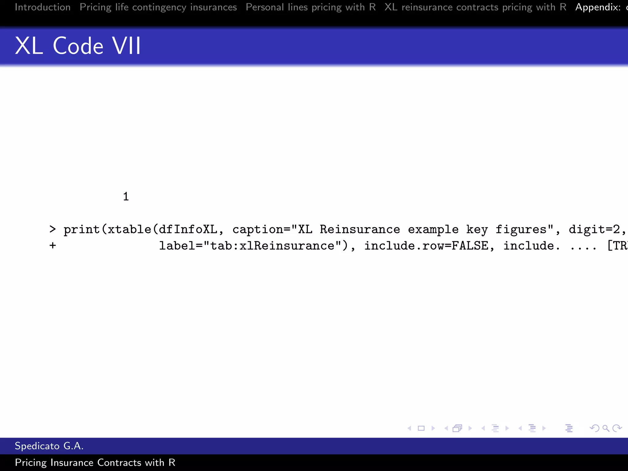 Introduction Pricing life contingency insurances Personal lines pricing with R XL reinsurance contracts pricing with R Appendix: c
XL Code VII
1
> print(xtable(dfInfoXL, caption="XL Reinsurance example key figures", digit=2,
+ label="tab:xlReinsurance"), include.row=FALSE, include. .... [TRU
Spedicato G.A.
Pricing Insurance Contracts with R
 