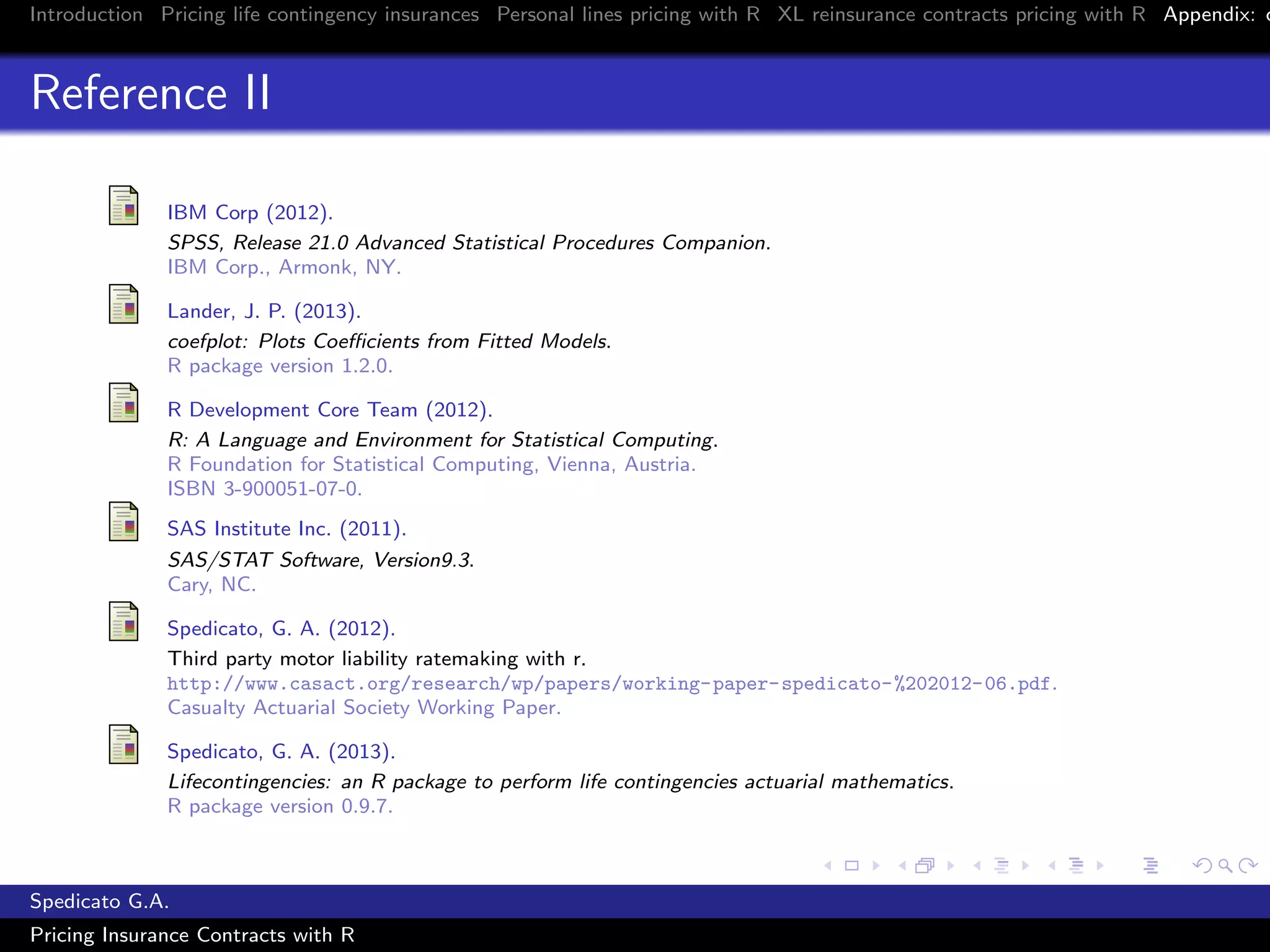Introduction Pricing life contingency insurances Personal lines pricing with R XL reinsurance contracts pricing with R Appendix: c
Reference II
IBM Corp (2012).
SPSS, Release 21.0 Advanced Statistical Procedures Companion.
IBM Corp., Armonk, NY.
Lander, J. P. (2013).
coefplot: Plots Coeﬃcients from Fitted Models.
R package version 1.2.0.
R Development Core Team (2012).
R: A Language and Environment for Statistical Computing.
R Foundation for Statistical Computing, Vienna, Austria.
ISBN 3-900051-07-0.
SAS Institute Inc. (2011).
SAS/STAT Software, Version9.3.
Cary, NC.
Spedicato, G. A. (2012).
Third party motor liability ratemaking with r.
http://www.casact.org/research/wp/papers/working-paper-spedicato-%202012-06.pdf.
Casualty Actuarial Society Working Paper.
Spedicato, G. A. (2013).
Lifecontingencies: an R package to perform life contingencies actuarial mathematics.
R package version 0.9.7.
Spedicato G.A.
Pricing Insurance Contracts with R
 