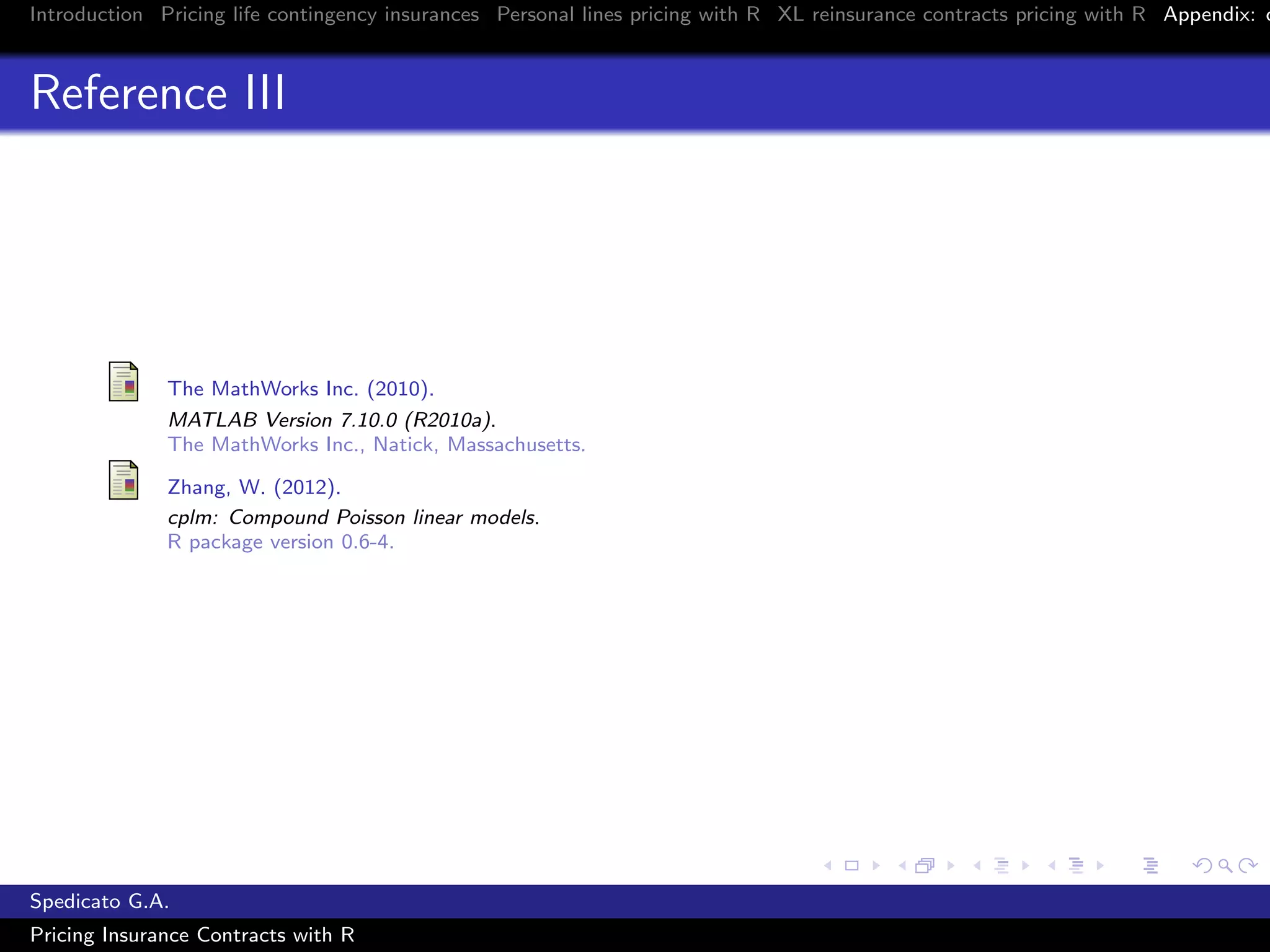 Introduction Pricing life contingency insurances Personal lines pricing with R XL reinsurance contracts pricing with R Appendix: c
Reference III
The MathWorks Inc. (2010).
MATLAB Version 7.10.0 (R2010a).
The MathWorks Inc., Natick, Massachusetts.
Zhang, W. (2012).
cplm: Compound Poisson linear models.
R package version 0.6-4.
Spedicato G.A.
Pricing Insurance Contracts with R
 
