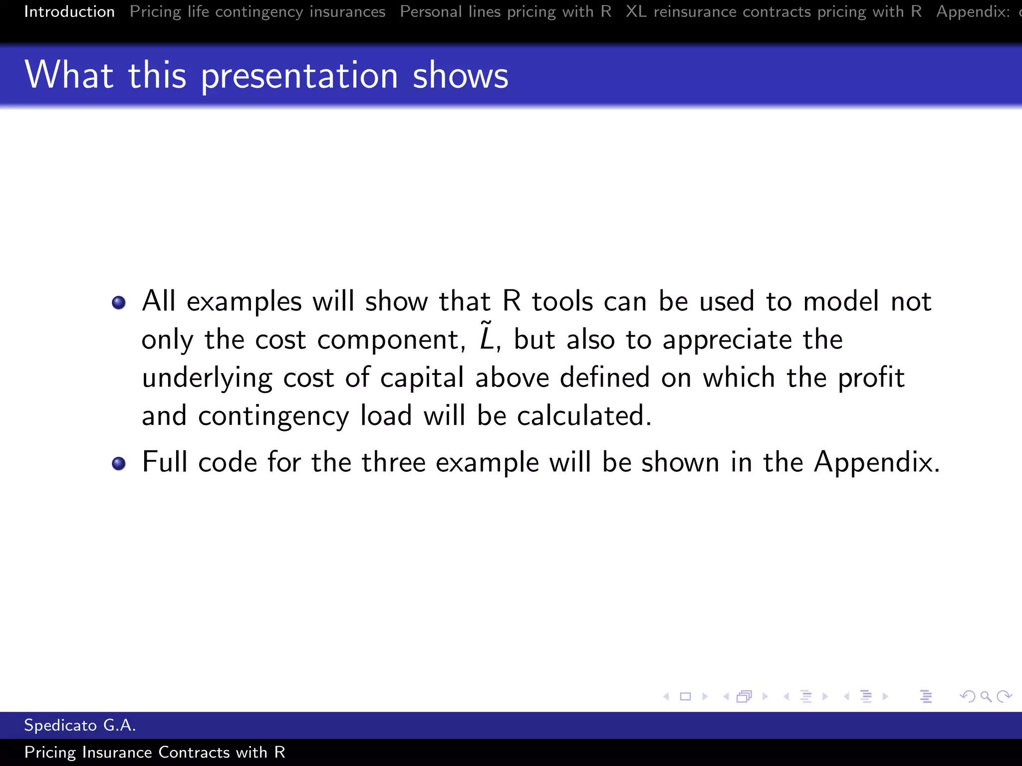 Introduction Pricing life contingency insurances Personal lines pricing with R XL reinsurance contracts pricing with R Appendix: c
What this presentation shows
All examples will show that R tools can be used to model not
only the cost component, ˜L, but also to appreciate the
underlying cost of capital above deﬁned on which the proﬁt
and contingency load will be calculated.
Full code for the three example will be shown in the Appendix.
Spedicato G.A.
Pricing Insurance Contracts with R
 