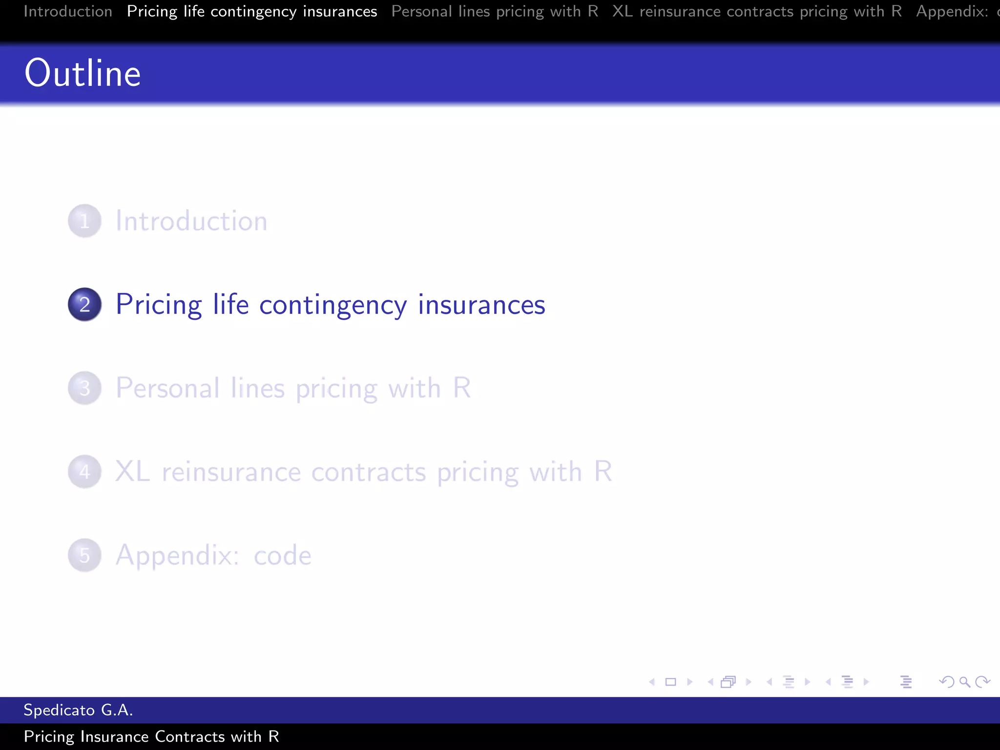 Introduction Pricing life contingency insurances Personal lines pricing with R XL reinsurance contracts pricing with R Appendix: c
Outline
1 Introduction
2 Pricing life contingency insurances
3 Personal lines pricing with R
4 XL reinsurance contracts pricing with R
5 Appendix: code
Spedicato G.A.
Pricing Insurance Contracts with R
 