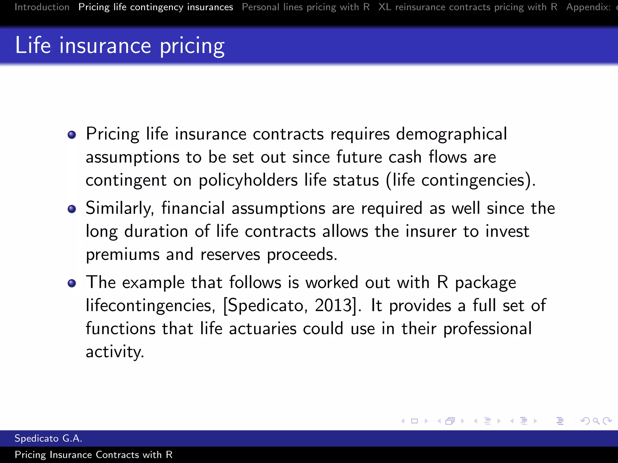 Introduction Pricing life contingency insurances Personal lines pricing with R XL reinsurance contracts pricing with R Appendix: c
Life insurance pricing
Pricing life insurance contracts requires demographical
assumptions to be set out since future cash ﬂows are
contingent on policyholders life status (life contingencies).
Similarly, ﬁnancial assumptions are required as well since the
long duration of life contracts allows the insurer to invest
premiums and reserves proceeds.
The example that follows is worked out with R package
lifecontingencies, [Spedicato, 2013]. It provides a full set of
functions that life actuaries could use in their professional
activity.
Spedicato G.A.
Pricing Insurance Contracts with R
 
