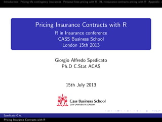 Introduction Pricing life contingency insurances Personal lines pricing with R XL reinsurance contracts pricing with R Appendix: c
Pricing Insurance Contracts with R
R in Insurance conference
CASS Business School
London 15th 2013
Giorgio Alfredo Spedicato
Ph.D C.Stat ACAS
15th July 2013
Spedicato G.A.
Pricing Insurance Contracts with R
 