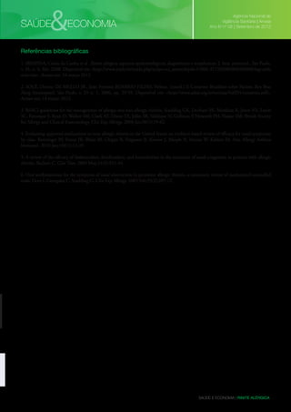 &

SAÚDE

ECONOMIA

Agência Nacional de
Vigilância Sanitária | Anvisa
Ano IV nº 08 | Setembro de 2012

Referências bibliográficas
1. IBIAPINA, Cássio da Cunha et al . Rinite alérgica: aspectos epidemiológicos, diagnósticos e terapêuticos. J. bras. pneumol., São Paulo,
v. 34, n. 4, Abr. 2008. Disponível em <http://www.scielo.br/scielo.php?script=sci_arttext&pid=S1806-37132008000400008&lng=en&
nrm=iso>. Acesso em: 14 março 2012.
2. SOLÉ, Dirceu; DE MELLO JR., João Ferreira; ROSÁRIO FILHO, Nelson. (coord.) II Consenso Brasileiro sobre Rinites. Rev Bras
Alerg Imunopatol. São Paulo, v. 29 n. 1, 2006, pp. 29-59. Disponível em: <http://www.asbai.org.br/revistas/Vol291/consenso.pdf>.
Acesso em: 14 março 2012.
3. BSACI guidelines for the management of allergic and non-allergic rhinitis. Scadding GK, Durham SR, Mirakian R, Jones NS, Leech
SC, Farooque S, Ryan D, Walker SM, Clark AT, Dixon TA, Jolles SR, Siddique N, Cullinan P, Howarth PH, Nasser SM; British Society
for Allergy and Clinical Immunology. Clin Exp Allergy. 2008 Jan;38(1):19-42.
4. Evaluating approved medications to treat allergic rhinitis in the United States: an evidence-based review of efficacy for nasal symptoms
by class. Benninger M, Farrar JR, Blaiss M, Chipps B, Ferguson B, Krouse J, Marple B, Storms W, Kaliner M. Ann Allergy Asthma
Immunol. 2010 Jan;104(1):13-29.
5. A review of the efficacy of desloratadine, fexofenadine, and levocetirizine in the treatment of nasal congestion in patients with allergic
rhinitis. Bachert C. Clin Ther. 2009 May;31(5):921-44.
6. Oral antihistamines for the symptom of nasal obstruction in persistent allergic rhinitis--a systematic review of randomized controlled
trials. Hore I, Georgalas C, Scadding G. Clin Exp Allergy. 2005 Feb;35(2):207-12.

SAÚDE E ECONOMIA | RINITE ALÉRGICA

 