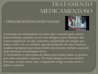 TRATAMENTO MEDICAMENTOSODESCONGESTIONANTES NASAIS:A sensação de entupimento no nariz não é causado pelo catarro . Estar resfriado, gripado ou em crise alérgica causa dilatação dos vasos sanguíneos, ou seja, aumenta a quantidade do sangue que irriga o nariz. Aí, os cornetos, que são projeções de osso e mucosa (órgãos esponjosos) que ficam dentro das narinas, incham causando uma obstrução da passagem de ar. O inchamento é uma forma de defesa para tentar matar os germes que estão causando a doença. Na rinite alérgica, há esse mesmo processo, só que, nesse caso, o organismo reage a coisas como o pólen e a poeira.11