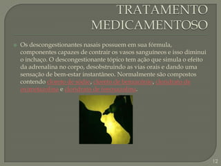 TRATAMENTO MEDICAMENTOSOOs descongestionantes nasais possuem em sua fórmula, componentes capazes de contrair os vasos sanguíneos e isso diminui o inchaço. O descongestionante tópico tem ação que simula o efeito da adrenalina no corpo, desobstruindo as vias orais e dando uma sensação de bem-estar instantâneo.Normalmente são compostos contendo cloreto de sódio, cloreto de benzacônio, cloridrato de oximetazolina e cloridrato de fenoxazolina.12