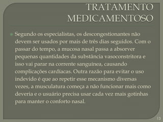 TRATAMENTO MEDICAMENTOSOSegundo os especialistas, os descongestionantes não devem ser usados por mais de três dias seguidos. Com o passar do tempo, a mucosa nasal passa a absorver pequenas quantidades da substância vasoconstritora e isso vai parar na corrente sanguínea, causando complicações cardíacas. Outra razão para evitar o uso indevido é que ao repetir esse mecanismo diversas vezes, a musculatura começa a não funcionar mais como deveria e o usuário precisa usar cada vez mais gotinhas para manter o conforto nasal.13