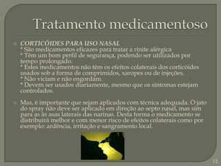 Tratamento medicamentosoCORTICÓIDES PARA USO NASAL* São medicamentos eficazes para tratar a rinite alérgica* Têm um bom perfil de segurança, podendo ser utilizados por tempo prolongado.* Estes medicamentos não têm os efeitos colaterais dos corticóides usados sob a forma de comprimidos, xaropes ou de injeções. * Não viciam e não engordam.* Devem ser usados diariamente, mesmo que os sintomas estejam controlados.Mas, é importante que sejam aplicados com técnica adequada. O jato do spray não deve ser aplicado em direção ao septo nasal, mas sim para as às asas laterais das narinas. Desta forma o medicamento se distribuirá melhor e com menor risco de efeitos colaterais como por exemplo: ardência, irritação e sangramento local.15