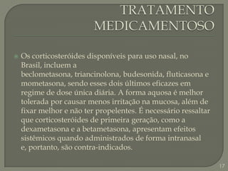 TRATAMENTO MEDICAMENTOSOOs corticosteróides disponíveis para uso nasal, no Brasil, incluem a beclometasona, triancinolona, budesonida, fluticasona e mometasona, sendo esses dois últimos eficazes em regime de dose única diária. A forma aquosa é melhor tolerada por causar menos irritação na mucosa, além de fixar melhor e não ter propelentes. É necessário ressaltar que corticosteróides de primeira geração, como a dexametasona e a betametasona, apresentam efeitos sistêmicos quando administrados de forma intranasal e, portanto, são contra-indicados. 17