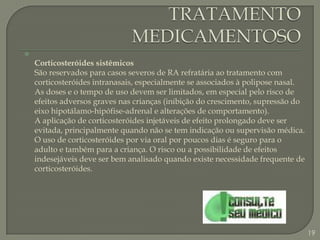 TRATAMENTO MEDICAMENTOSOCorticosteróides sistêmicosSão reservados para casos severos de RA refratária ao tratamento com corticosteróides intranasais, especialmente se associados à polipose nasal. As doses e o tempo de uso devem ser limitados, em especial pelo risco de efeitos adversos graves nas crianças (inibição do crescimento, supressão do eixo hipotálamo-hipófise-adrenal e alterações de comportamento).A aplicação de corticosteróides injetáveis de efeito prolongado deve ser evitada, principalmente quando não se tem indicação ou supervisão médica. O uso de corticosteróides por via oral por poucos dias é seguro para o adulto e também para a criança. O risco ou a possibilidade de efeitos indesejáveis deve ser bem analisado quando existe necessidade frequente de corticosteróides. 19