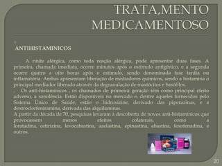 TRATA,MENTO MEDICAMENTOSOANTIHISTAMINICOSA rinite alérgica, como toda reação alérgica, pode apresentar duas fases. A primeira, chamada imediata, ocorre minutos após o estímulo antigênico, e a segunda ocorre quatro a oito horas após o estímulo, sendo denominada fase tardia ou inflamatória. Ambas apresentam liberação de mediadores químicos, sendo a histamina o principal mediador liberado através da degranulação de mastócitos e basófilos..  Os anti-histamínicos ,os chamados de primeira geração têm como principal efeito adverso, a sonolência. Estão disponíveis no mercado e, dentre aqueles fornecidos pelo Sistema Único de Saúde, estão o hidroxizine, derivado das piperazinas, e a dextroclorfeniramina, derivada das alquilaminas.A partir da década de 70, pesquisas levaram à descoberta de novos anti-histamínicos que provocassem menos efeitos colaterais, como a loratadina, cetirizina, levocabastina, azelastina, epinastina, ebastina, fexofenadina, e outros.20