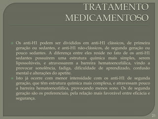 TRATAMENTO MEDICAMENTOSOOs anti-H1 podem ser divididos em anti-H1 clássicos, de primeira geração ou sedantes, e anti-H1 não-clássicos, de segunda geração ou pouco sedantes. A diferença entre eles reside no fato de os anti-H1 sedantes possuírem uma estrutura química mais simples, serem lipossolúveis, e atravessarem a barreira hematoencefálica, vindo a provocar sonolência, fadiga, dificuldade de aprendizado, confusão mental e alterações do apetite.Isto já ocorre com menor intensidade com os anti-H1 de segunda geração, que têm estrutura química mais complexa, e atravessam pouco a barreira hematoencefálica, provocando menos sono. Os de segunda geração são os preferenciais, pela relação mais favorável entre eficácia e segurança.21