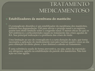TRATAMENTO MEDICAMENTOSOEstabilizadores da membrana do mastócitoO cromoglicato dissódico é um estabilizador da membrana dos mastócitos, inibindo sua degranulação. Útil para aliviar o prurido nasal e os espirros, porém tem efeito limitado sobre a congestão nasal. É menos eficaz do que os AH sistêmicos e corticosteróides nasais no tratamento das crises agudas de RA. Sua principal indicação é a profilaxia das crises de rinite.Uma limitação ao uso do cromoglicato é a curta duração de ação, que torna necessária a aplicação do medicamento (um jato/narina) quatro vezes ao dia para obtenção do efeito pleno, e isso diminui a adesão ao tratamento. É uma substância usada de forma preventiva, ou seja, antes da exposição aos alérgenos, agindo na estabilização da parede dos mastócitos. Não tem ação na crise aguda. 23