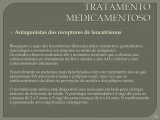 TRATAMENTO MEDICAMENTOSOAntagonistas dos receptores de leucotrienosBloqueiam a ação dos leucotrienos liberados pelos mastócitos, granulócitos, macrófagos e monócitos em resposta ao estímulo antigênico.Os estudos clínicos realizados até o momento mostram que a eficácia dos antileucotrienos no tratamento da RA é similar a dos AH e inferior a dos corticosteróides intranasais.Possivelmente os pacientes mais beneficiados com este tratamento são os que apresentam RA associada à asma e polipose nasal, uma vez que os antileucotrienos são úteis na prevenção da recidiva dos pólipos nasais.O montelucaste sódico está disponível com indicação em bula para crianças maiores de dois anos de idade. A posologia recomendada é 4 mg/dia para as crianças de 2 a 5 anos, e 5 mg/dia para crianças de 6 a 14 anos. O medicamento é apresentado em comprimidos mastigáveis.24