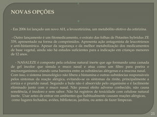 NOVAS OPÇÕES- Em 2006 foi lançado um novo AH, a levocetirizina, um metabólito efetivo da cetirizina. - Outro lançamento é um fitomedicamento, o extrato das folhas de Petasiteshybridus ZE 339, apresentado na forma de comprimidos. Apresenta ação antagonista de leucotrienos e anti-histamínica. Apesar da segurança e da melhor metabolização dos medicamentos de base vegetal, ainda não há estudos suficientes para a indicação em crianças menores de 12 anos.      - NASALEZE é composto pela celulose natural inerte que age formando uma camada de gel incolor que simula o muco nasal e atua como um filtro para poeira e microorganismos criando uma barreira entre as substâncias alérgenas e a mucosa nasal.Com isso, o sistema imunológico não libera a histamina e outras substâncias responsáveis pelos sintomas da reação alérgica, evitando-se os sintomas da rinite, principalmente a coriza e o prurido nasal. Segundo a bula não é absorvido pelo organismo e é facilmente eliminado junto com o muco nasal. Não possui efeito adverso conhecido, não causa sonolência, é inodoro e sem sabor. Não há registros de toxicidade com celulose natural inerte.  Usar antes de entrar em ambientes que habitualmente causam reações alérgicas, como lugares fechados, aviões, bibliotecas, jardins, ou antes de fazer limpezas.25
