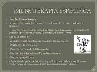 IMUNOTERAPIA ESPECÍFICA Reações à imunoterapia:  - Locais: dor, irritação, edema, avermelhamento e coceira no local da aplicação.  - Reações no organismo: piora transitória dos sintomas alérgicos, minutos ou horas após aplicar a vacina. Urticária. Anafilaxia (rara). Contra-indicações:  A imunoterapia não deve ser feita nos seguintes casos:- Portadores de asma grave- Pacientes em uso de betabloqueador- Doenças do sistema imunológico (autoimunes)- Doenças psiquiátricas- A vacina não pode ser iniciada na gravidez, mas pode ser mantida nas mulheres que já estavam em tratamento quando engravidaram.   27