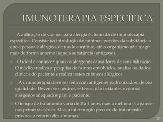 IMUNOTERAPIA ESPECÍFICA      A aplicação de vacinas para alergia é chamada de imunoterapia específica. Consiste na introdução de mínimas porções da substância a que a pessoa é alérgica, de modo contínuo, até o organismo não reagir mais de forma anormal àquela substância (antígeno). O ideal é conhecer quais os alérgenos causadores de sensibilização. O médico realiza a pesquisa de fatores envolvidos, analisa os dados clínicos do paciente e realiza testes cutâneos alérgicos.   A imunoterapia deve ser feita com antígenos padronizados, de boa qualidade. Devem ser neutros, estéreis, não irritantes e com os alérgenos adequados para o paciente.O tempo de tratamento varia de 2 a 4 anos, mas a melhora já aparece nas primeiras séries. Mas, a interrupção precoce do tratamento provoca o retorno dos sintomas.28