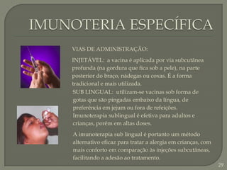 IMUNOTERIA ESPECÍFICAVIAS DE ADMINISTRAÇÃO:INJETÁVEL:  a vacina é aplicada por via subcutânea profunda (na gordura que fica sob a pele), na parte posterior do braço, nádegas ou coxas. É a forma tradicional e mais utilizada. SUB LINGUAL:  utilizam-se vacinas sob forma de gotas que são pingadas embaixo da língua, de preferência em jejum ou fora de refeições. Imunoterapia sublingual é efetiva para adultos e crianças, porém em altas doses.A imunoterapia sub lingual é portanto um método alternativo eficaz para tratar a alergia em crianças, com mais conforto em comparação às injeções subcutâneas, facilitando a adesão ao tratamento.29