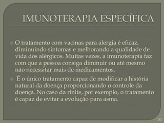 IMUNOTERAPIA ESPECÍFICA O tratamento com vacinas para alergia é eficaz, diminuindo sintomas e melhorando a qualidade de vida dos alérgicos. Muitas vezes, a imunoterapia faz com que a pessoa consiga diminuir ou até mesmo não necessitar mais de medicamentos. É o único tratamento capaz de modificar a história natural da doença proporcionando o controle da doença. No caso da rinite, por exemplo, o tratamento é capaz de evitar a evolução para asma.30