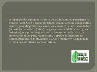 A repetição dos sintomas nasais se deve à inflamação persistente da mucosa nasal. Com o passar do tempo, esta inflamação atinge outros setores, gerando problemas: em olhos (conjuntivite) nos seios da face (sinusite), em ouvidos (otites), na garganta (amigdalites, faringites, laringites), nos pulmões (tosse, asma, bronquite). Além disso os sintomas da rinite perturbam o sono, o apetite, influenciam no humor, prejudicam as atividades diárias e interferem na qualidade de vida, seja na criança como no adulto.5