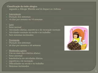 Classificação da rinite alérgica      segundo a AllergicRhinitisand its ImpactonAsthmaIntermitenteDuração dos sintomas:	<4 dias por semana ou <4 semanas	LeveSono normal	Atividades diárias, esportivas e de recreação normais	Atividades normais na escola e no trabalho	Sem sintomas incômodos	PersistenteDuração dos sintomas:	≥4 dias por semana e ≥4 semanas	Moderada a graveUm ou mais dos critérios abaixo:	Sono anormal	Interferência em atividades diárias,	esportivas e de recreação	Dificuldades na escola e no trabalho	Sintomas incômodos	6