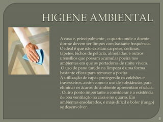 HIGIENE AMBIENTALA casa e, principalmente , o quarto onde o doente dorme devem ser limpos com bastante frequência. O ideal é que não existam carpetes, cortinas, tapetes, bichos de pelúcia, almofadas, e outros  utensílios que possam acumular poeira nos ambientes em que os portadores de rinite vivem.O uso de pano úmido na limpeza é uma forma bastante eficaz para remover a poeira.A utilização de capas protegendo os colchões e travesseiros, assim como o uso de substâncias para eliminar os ácaros do ambiente apresentam eficácia. . Outro ponto importante a considerar é a existência de boa ventilação na casa e no quarto. Em ambientes ensolarados, é mais difícil o bolor (fungo) se desenvolver.8