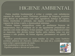 HIGIENE AMBIENTAL    Outra medida fundamental é evitar o contato com substâncias capazes de irritar o nariz. Perfumes, produtos de limpeza, produtos para deixar os ambientes com odor agradável, fumaça de cigarro, tintas, inseticidas e poluição, são alguns exemplos de substâncias capazes de irritar o nariz, e desencadear sintomas.    Outros fatores inespecíficos como as mudanças bruscas de temperatura, frio e umidade do ar são igualmente prejudiciais aos doentes com rinite alérgica.Evitar animais . Caso seja impossível evitar os mascotes, eles devem tomar banho, pelo menos, uma vez por semana e não podem, de forma alguma, permanecer no quarto de dormir. Verificar periodicamente as áreas úmidas da casa, como banheiro (cortinas plásticas do chuveiro, embaixo das pias etc.), cozinha e porões para evitar o aparecimento do mofo. Dar preferência à vida ao ar livre. Esportes podem e devem ser praticados. 9