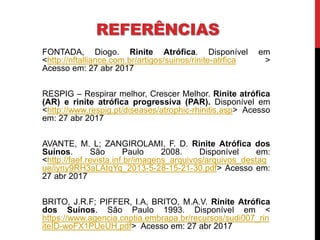 REFERÊNCIAS
FONTADA, Diogo. Rinite Atrófica. Disponível em
<http://nftalliance.com.br/artigos/suinos/rinite-atrfica >
Acesso em: 27 abr 2017
RESPIG – Respirar melhor, Crescer Melhor. Rinite atrófica
(AR) e rinite atrófica progressiva (PAR). Disponível em
<http://www.respig.pt/diseases/atrophic-rhinitis.asp> Acesso
em: 27 abr 2017
AVANTE, M. L; ZANGIROLAMI, F. D. Rinite Atrófica dos
Suínos. São Paulo 2008. Disponível em:
<http://faef.revista.inf.br/imagens_arquivos/arquivos_destaq
ue/iyny9RH3aLAtqYq_2013-5-28-15-21-30.pdf> Acesso em:
27 abr 2017
BRITO, J.R.F; PIFFER, I.A, BRITO, M.A.V. Rinite Atrófica
dos Suínos. São Paulo 1993. Disponível em <
https://www.agencia.cnptia.embrapa.br/recursos/sudi007_rin
iteID-woFX1PUeUH.pdf> Acesso em: 27 abr 2017
 