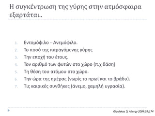 Η ςυγκέντρωςη τησ γύρησ ςτην ατμόςφαιρα
εξαρτάται..


 1.   Εντομόφιλο - Ανεμόφιλο.
 2.   Το ποςό τθσ παραγόμενθσ γφρθσ
 3.   Τθν εποχι του ζτουσ.
 4.   Τον αρικμό των φυτϊν ςτο χϊρο (π.χ δάςθ)
 5.   Τθ κζςθ του ατόμου ςτο χϊρο.
 6.   Τθν ϊρα τθσ θμζρασ (νωρίσ το πρωί και το βράδυ).
 7.   Τισ καιρικζσ ςυνκικεσ (άνεμο, χαμθλι υγραςία).



                                              Gioulekas D, Allergy 2004:59;174
 