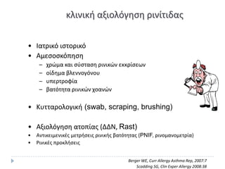 κλινικι αξιολόγθςθ ρινίτιδασ


• Ιατρικό ιςτορικό
• Αμεςοςκόπθςθ
     –   χρϊμα και ςφςταςθ ρινικϊν εκκρίςεων
     –   οίδθμα βλεννογόνου
     –   υπερτροφία
     –   βατότθτα ρινικϊν χοανϊν

• Κυτταρολογικι (swab, scraping, brushing)

• Αξιολόγθςθ ατοπίασ (ΔΔΝ, Rast)
•   Αντικειμενικζσ μετριςεισ ρινικισ βατότθτασ (PNIF, ρινομανομετρία)
•   ΢ινικζσ προκλιςεισ


                                         Berger WE, Curr Allergy Asthma Rep, 2007:7
                                             Scadding SG, Clin Exper Allergy 2008:38
 