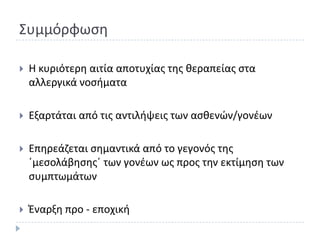Συμμόρφωςθ

   Θ κυριότερθ αιτία αποτυχίασ τθσ κεραπείασ ςτα
    αλλεργικά νοςιματα

   Εξαρτάται από τισ αντιλιψεισ των αςκενϊν/γονζων

   Επθρεάηεται ςθμαντικά από το γεγονόσ τθσ
    ϋμεςολάβθςθσϋ των γονζων ωσ προσ τθν εκτίμθςθ των
    ςυμπτωμάτων

   Ζναρξθ προ - εποχικι
 