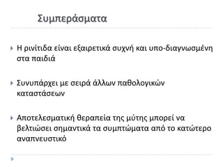 Συμπεράςματα

   Θ ρινίτιδα είναι εξαιρετικά ςυχνι και υπο-διαγνωςμζνθ
    ςτα παιδιά

   Συνυπάρχει με ςειρά άλλων πακολογικϊν
    καταςτάςεων

   Αποτελεςματικι κεραπεία τθσ μφτθσ μπορεί να
    βελτιϊςει ςθμαντικά τα ςυμπτϊματα από το κατϊτερο
    αναπνευςτικό
 