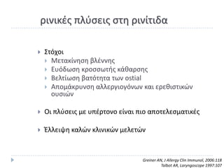 ρινικζσ πλφςεισ ςτθ ρινίτιδα

   Στόχοι
     Μετακίνθςθ βλζννθσ
     Ευόδωςθ κροςςωτισ κάκαρςθσ
     Βελτίωςθ βατότθτα των ostial
     Απομάκρυνςθ αλλεργιογόνων και ερεκιςτικϊν
      ουςιϊν

   Οι πλφςεισ με υπζρτονο είναι πιο αποτελεςματικζσ

   Ζλλειψθ καλϊν κλινικϊν μελετϊν


                                  Greiner AN, J Allergy Clin Immunol, 2006:118
                                            Talbot AR, Laryngoscope 1997:107
 