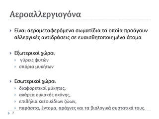 Αεροαλλεργιογόνα
       Είναι αερομεταφερόμενα ςωματίδια τα οποία προάγουν
        αλλεργικζσ αντιδράςεισ ςε ευαιςκθτοποιθμζνα άτομα

       Εξωτερικοί χϊροι
           γφρεισ φυτϊν
           ςπόρια μυκιτων

       Εςωτερικοί χϊροι
           διαφορετικοί μφκθτεσ,
           ακάρεα οικιακισ ςκόνθσ,
           επικιλια κατοικίδιων ηϊων,
           παράςιτα, ζντομα, αράχνεσ και τα βιολογικά ςυςτατικά τουσ.
    7
 