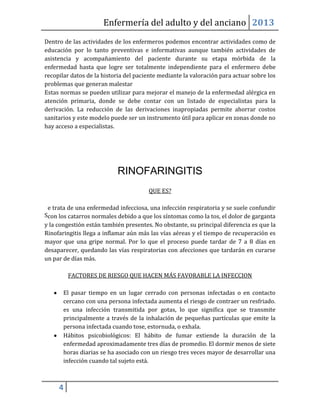 Enfermería del adulto y del anciano 2013
Dentro de las actividades de los enfermeros podemos encontrar actividades como de
educación por lo tanto preventivas e informativas aunque también actividades de
asistencia y acompañamiento del paciente durante su etapa mórbida de la
enfermedad hasta que logre ser totalmente independiente para el enfermero debe
recopilar datos de la historia del paciente mediante la valoración para actuar sobre los
problemas que generan malestar
Estas normas se pueden utilizar para mejorar el manejo de la enfermedad alérgica en
atención primaria, donde se debe contar con un listado de especialistas para la
derivación. La reducción de las derivaciones inapropiadas permite ahorrar costos
sanitarios y este modelo puede ser un instrumento útil para aplicar en zonas donde no
hay acceso a especialistas.




                           RINOFARINGITIS
                                       QUE ES?

 e trata de una enfermedad infecciosa, una infección respiratoria y se suele confundir
Scon los catarros normales debido a que los síntomas como la tos, el dolor de garganta
y la congestión están también presentes. No obstante, su principal diferencia es que la
Rinofaringitis llega a inflamar aún más las vías aéreas y el tiempo de recuperación es
mayor que una gripe normal. Por lo que el proceso puede tardar de 7 a 8 días en
desaparecer, quedando las vías respiratorias con afecciones que tardarán en curarse
un par de días más.

         FACTORES DE RIESGO QUE HACEN MÁS FAVORABLE LA INFECCION

       El pasar tiempo en un lugar cerrado con personas infectadas o en contacto
       cercano con una persona infectada aumenta el riesgo de contraer un resfriado.
       es una infección transmitida por gotas, lo que significa que se transmite
       principalmente a través de la inhalación de pequeñas partículas que emite la
       persona infectada cuando tose, estornuda, o exhala.
       Hábitos psicobiológicos: El hábito de fumar extiende la duración de la
       enfermedad aproximadamente tres días de promedio. El dormir menos de siete
       horas diarias se ha asociado con un riesgo tres veces mayor de desarrollar una
       infección cuando tal sujeto está.



     4
 
