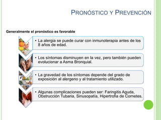 PRONÓSTICO Y PREVENCIÓN
• La alergia se puede curar con inmunoterapia antes de los
8 años de edad.
• Los síntomas disminuyen en la vez, pero también pueden
evolucionar a Asma Bronquial.
• La gravedad de los síntomas depende del grado de
exposición al alergeno y al tratamiento utilizado.
• Algunas complicaciones pueden ser: Faringitis Aguda,
Obstrucción Tubaria, Sinusopatía, Hipertrofia de Cornetes.
Generalmente el pronóstico es favorable
 