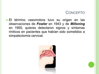CONCEPTO
 El término vasomotora tuvo su origen en las
observaciones de Fowler en 1943 y de Milloning
en 1950, quieres detectaron signos y síntomas
riniticos en pacientes que habían sido sometidos a
simpatectomía cervical.
 
