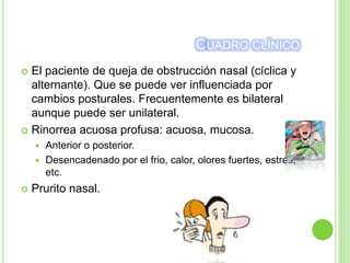CUADRO CLÍNICO
 El paciente de queja de obstrucción nasal (cíclica y
alternante). Que se puede ver influenciada por
cambios posturales. Frecuentemente es bilateral
aunque puede ser unilateral.
 Rinorrea acuosa profusa: acuosa, mucosa.
 Anterior o posterior.
 Desencadenado por el frio, calor, olores fuertes, estrés,
etc.
 Prurito nasal.
 