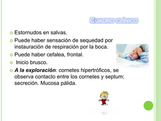 CUADRO CLÍNICO
 Estornudos en salvas.
 Puede haber sensación de sequedad por
instauración de respiración por la boca.
 Puede haber cefalea, frontal.
 Inicio brusco.
 A la exploración: cornetes hipertróficos, se
observa contacto entre los cornetes y septum;
secreción. Mucosa pálida.
 