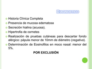 DIAGNOSTICO
 Historia Clínica Completa
 Presencia de mucosa edematosa
 Secreción hialina (acuosa).
 Hipertrofia de cornetes
 Realización de pruebas cutáneas para descartar fondo
alérgico: pápula menor de 10mm de diámetro (negativa).
 Determinación de Eosinofilos en moco nasal: menor del
5%.
POR EXCLUSIÓN
 