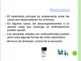 TRATAMIENTO
 El tratamiento principal es simplemente evitar las
cosas que desencadenan los síntomas.
 En algunos casos, los descongestionantes o un
aerosol nasal que contenga un antihistamínico
pueden ayudar.
 Los aerosoles nasales con corticosteroides pueden
servir para algunas formas de rinitis vasomotora.
 Bromuro de Ipratropio: control de la secreción.
 