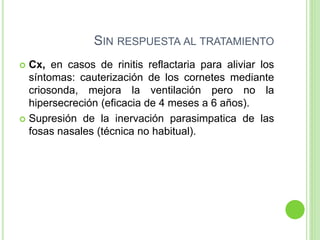 SIN RESPUESTA AL TRATAMIENTO
 Cx, en casos de rinitis reflactaria para aliviar los
síntomas: cauterización de los cornetes mediante
criosonda, mejora la ventilación pero no la
hipersecreción (eficacia de 4 meses a 6 años).
 Supresión de la inervación parasimpatica de las
fosas nasales (técnica no habitual).
 