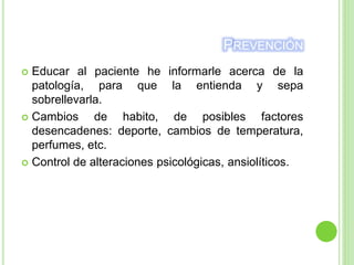 PREVENCIÓN
 Educar al paciente he informarle acerca de la
patología, para que la entienda y sepa
sobrellevarla.
 Cambios de habito, de posibles factores
desencadenes: deporte, cambios de temperatura,
perfumes, etc.
 Control de alteraciones psicológicas, ansiolíticos.
 