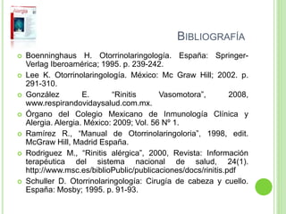 BIBLIOGRAFÍA
 Boenninghaus H. Otorrinolaringología. España: Springer-
Verlag Iberoamérica; 1995. p. 239-242.
 Lee K. Otorrinolaringología. México: Mc Graw Hill; 2002. p.
291-310.
 González E. “Rinitis Vasomotora”, 2008,
www.respirandovidaysalud.com.mx.
 Órgano del Colegio Mexicano de Inmunología Clínica y
Alergia. Alergia. México: 2009; Vol. 56 Nº 1.
 Ramírez R., “Manual de Otorrinolaringoloria”, 1998, edit.
McGraw Hill, Madrid España.
 Rodriguez M., “Rinitis alérgica”, 2000, Revista: Información
terapéutica del sistema nacional de salud, 24(1).
http://www.msc.es/biblioPublic/publicaciones/docs/rinitis.pdf
 Schuller D. Otorrinolaringología: Cirugía de cabeza y cuello.
España: Mosby; 1995. p. 91-93.
 